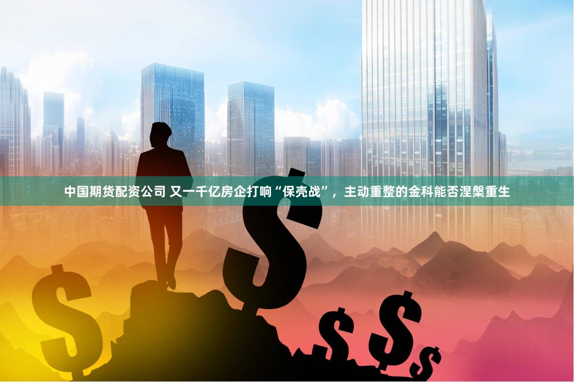 中国期货配资公司 又一千亿房企打响“保壳战”，主动重整的金科能否涅槃重生