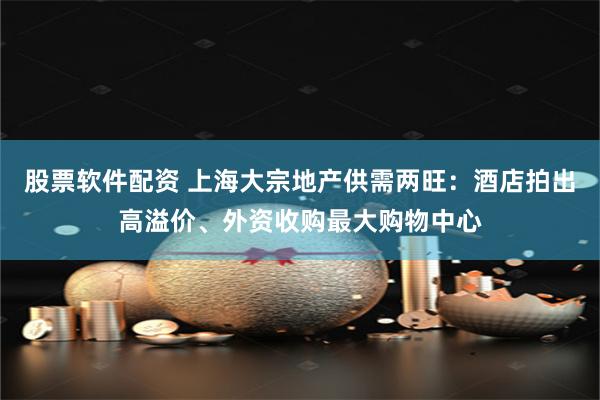 股票软件配资 上海大宗地产供需两旺：酒店拍出高溢价、外资收购最大购物中心