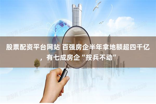 股票配资平台网站 百强房企半年拿地额超四千亿，有七成房企“按兵不动”