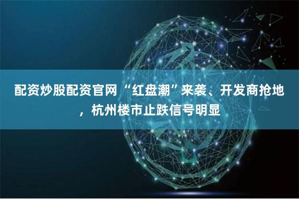 配资炒股配资官网 “红盘潮”来袭、开发商抢地，杭州楼市止跌信号明显