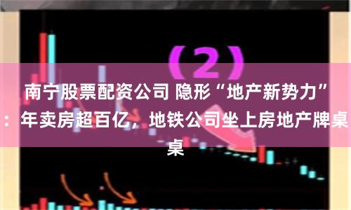 南宁股票配资公司 隐形“地产新势力”：年卖房超百亿，地铁公司坐上房地产牌桌