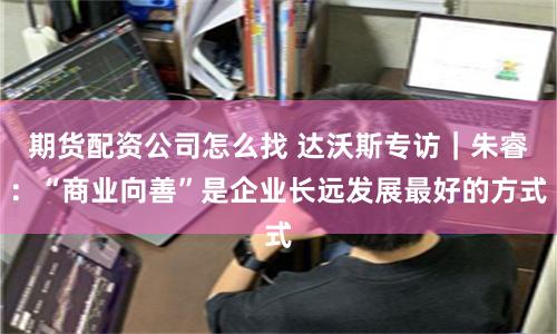 期货配资公司怎么找 达沃斯专访｜朱睿：“商业向善”是企业长远发展最好的方式