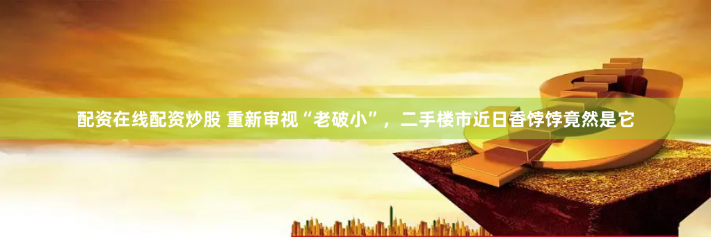 配资在线配资炒股 重新审视“老破小”，二手楼市近日香饽饽竟然是它