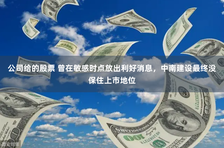 公司给的股票 曾在敏感时点放出利好消息，中南建设最终没保住上市地位