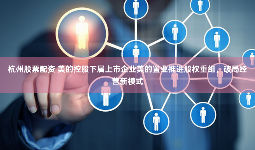 杭州股票配资 美的控股下属上市企业美的置业推进股权重组，破局经营新模式