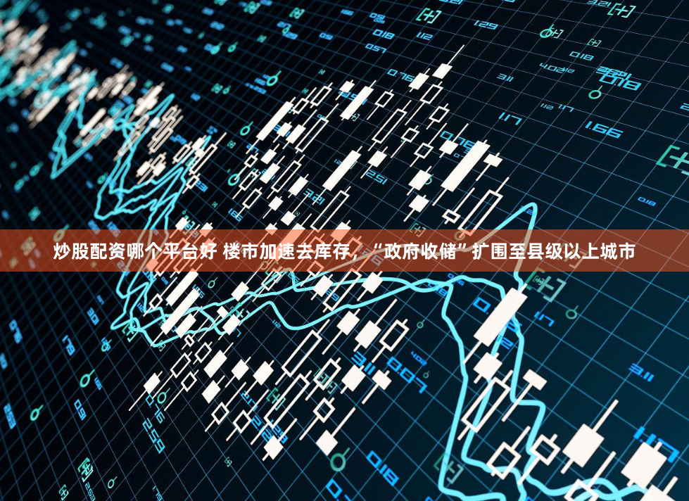 炒股配资哪个平台好 楼市加速去库存，“政府收储”扩围至县级以上城市