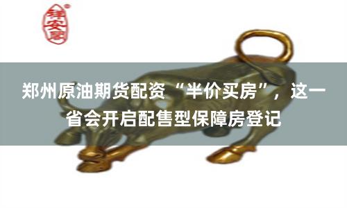 郑州原油期货配资 “半价买房”，这一省会开启配售型保障房登记