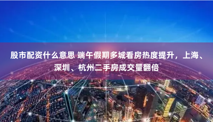 股市配资什么意思 端午假期多城看房热度提升，上海、深圳、杭州二手房成交量翻倍