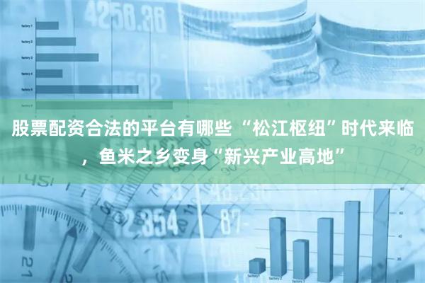 股票配资合法的平台有哪些 “松江枢纽”时代来临，鱼米之乡变身“新兴产业高地”