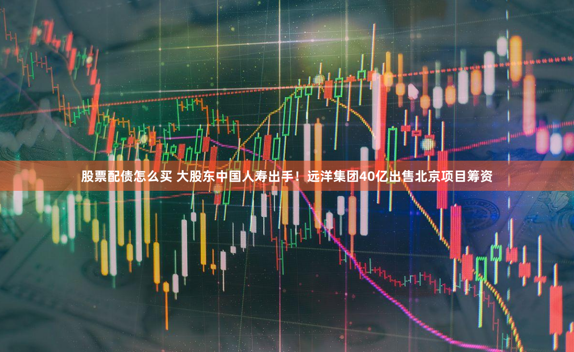 股票配债怎么买 大股东中国人寿出手！远洋集团40亿出售北京项目筹资
