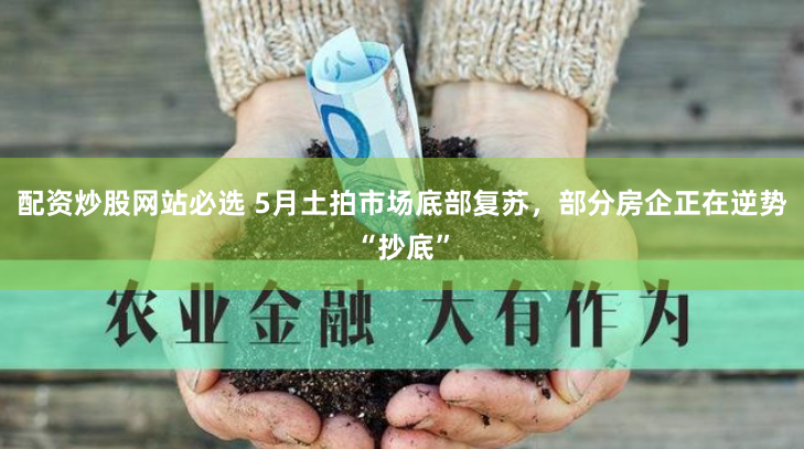 配资炒股网站必选 5月土拍市场底部复苏，部分房企正在逆势“抄底”