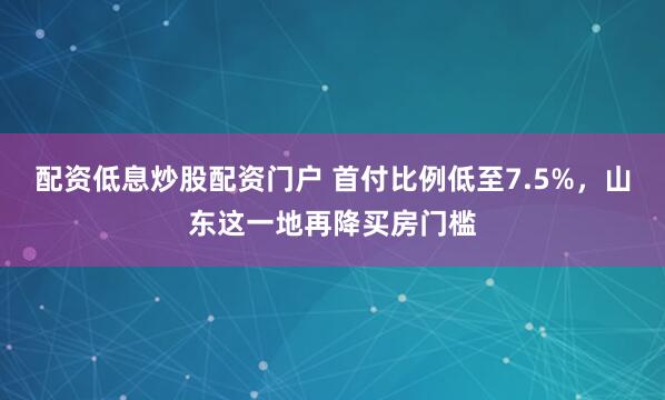 配资低息炒股配资门户 首付比例低至7.5%，山东这一地再降买房门槛