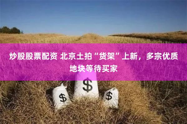 炒股股票配资 北京土拍“货架”上新，多宗优质地块等待买家