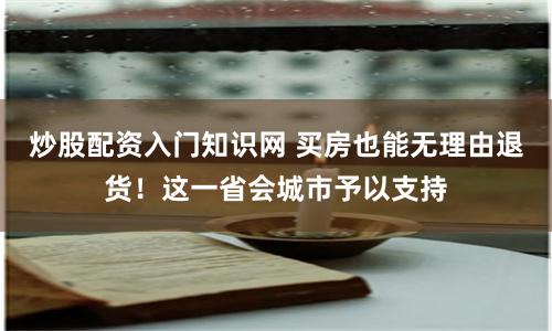 炒股配资入门知识网 买房也能无理由退货！这一省会城市予以支持