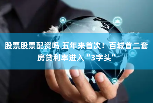 股票股票配资吗 五年来首次！百城首二套房贷利率进入“3字头”