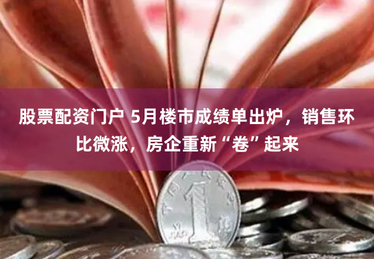 股票配资门户 5月楼市成绩单出炉，销售环比微涨，房企重新“卷”起来
