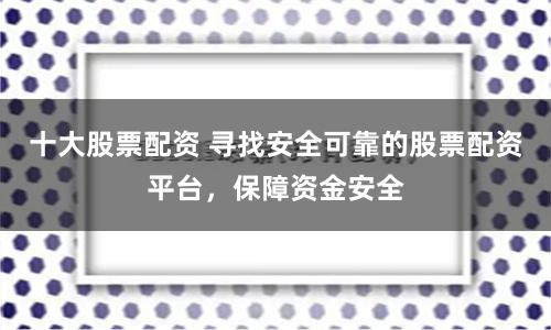 十大股票配资 寻找安全可靠的股票配资平台，保障资金安全