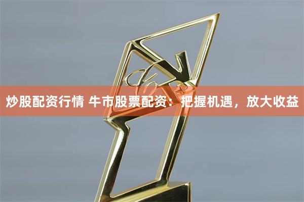 炒股配资行情 牛市股票配资：把握机遇，放大收益