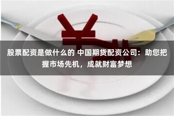 股票配资是做什么的 中国期货配资公司：助您把握市场先机，成就财富梦想