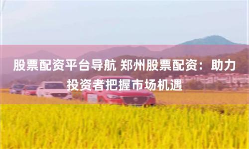 股票配资平台导航 郑州股票配资：助力投资者把握市场机遇