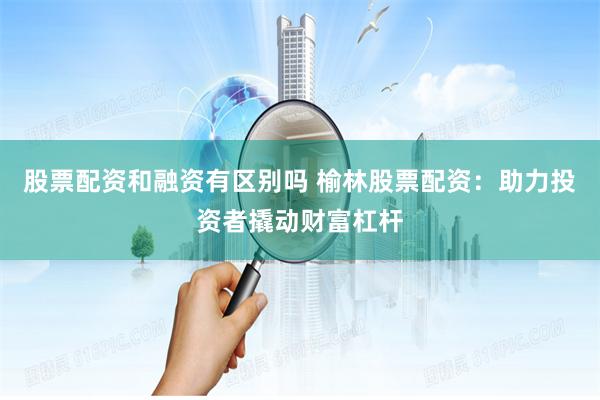 股票配资和融资有区别吗 榆林股票配资：助力投资者撬动财富杠杆