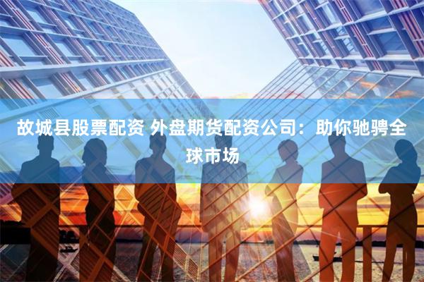 故城县股票配资 外盘期货配资公司：助你驰骋全球市场