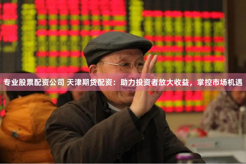 专业股票配资公司 天津期货配资：助力投资者放大收益，掌控市场机遇