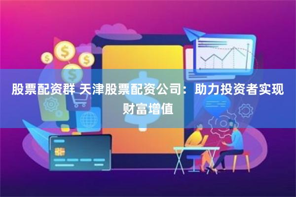 股票配资群 天津股票配资公司：助力投资者实现财富增值