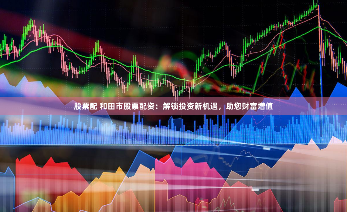 股票配 和田市股票配资：解锁投资新机遇，助您财富增值