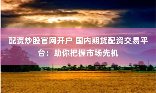 配资炒股官网开户 国内期货配资交易平台：助你把握市场先机
