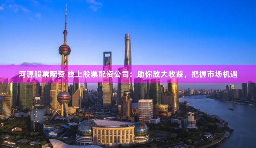 河源股票配资 线上股票配资公司：助你放大收益，把握市场机遇