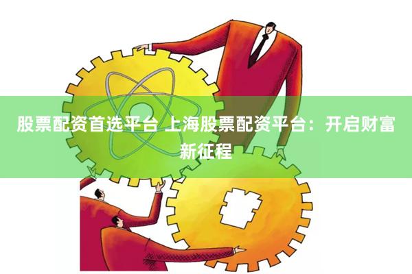 股票配资首选平台 上海股票配资平台：开启财富新征程