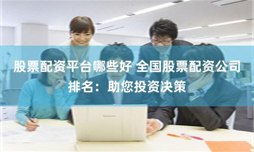 股票配资平台哪些好 全国股票配资公司排名：助您投资决策