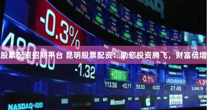 股票配资招商平台 昆明股票配资：助您投资腾飞，财富倍增