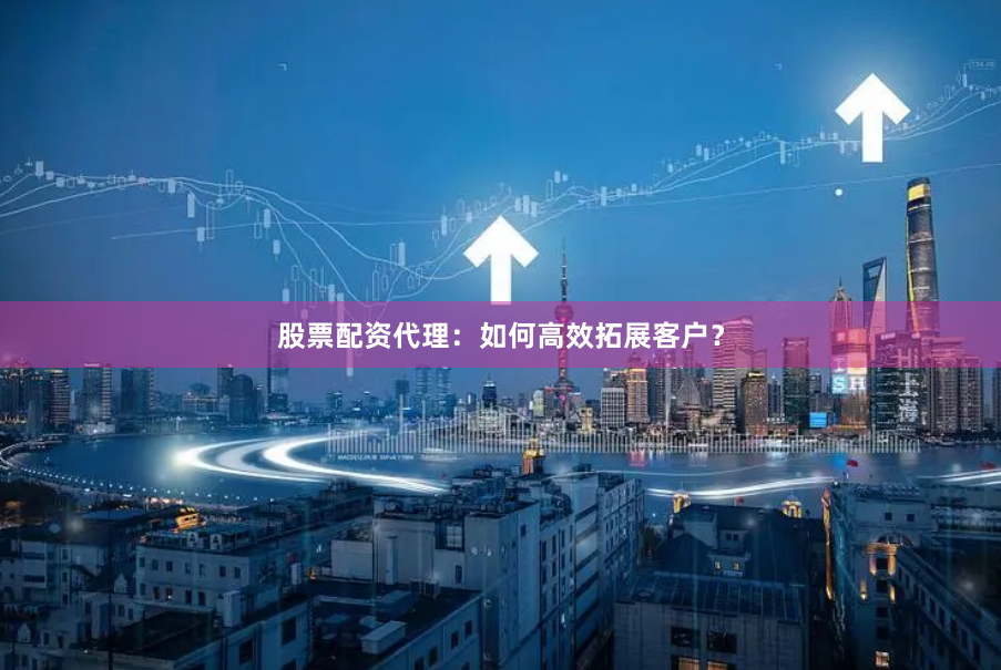 股票配资代理：如何高效拓展客户？