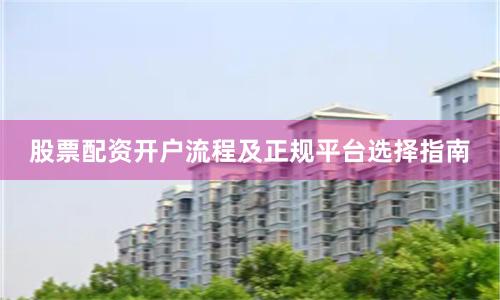 股票配资开户流程及正规平台选择指南